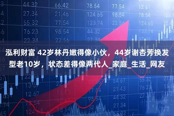 泓利财富 42岁林丹嫩得像小伙，44岁谢杏芳换发型老10岁，状态差得像两代人_家庭_生活_网友
