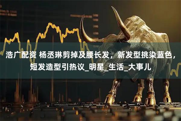 浩广配资 杨丞琳剪掉及腰长发，新发型挑染蓝色，短发造型引热议_明星_生活_大事儿