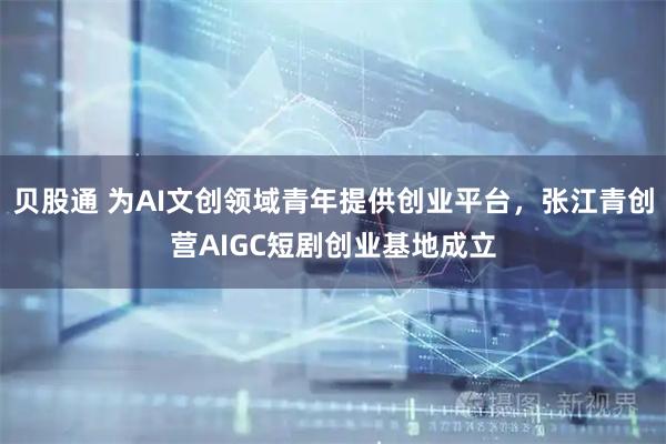 贝股通 为AI文创领域青年提供创业平台，张江青创营AIGC短剧创业基地成立