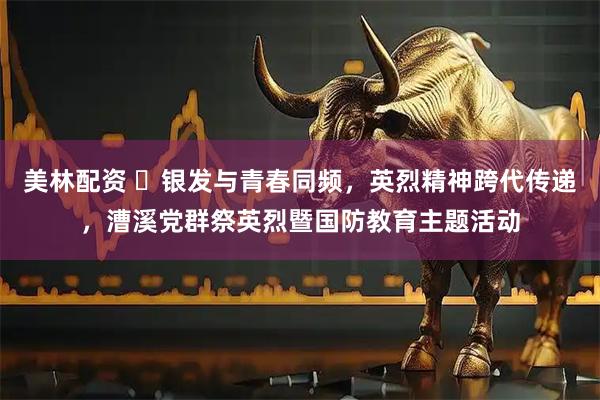 美林配资 ​银发与青春同频，英烈精神跨代传递，漕溪党群祭英烈暨国防教育主题活动