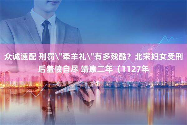众诚速配 刑罚＂牵羊礼＂有多残酷？北宋妇女受刑后羞愤自尽 靖康二年（1127年