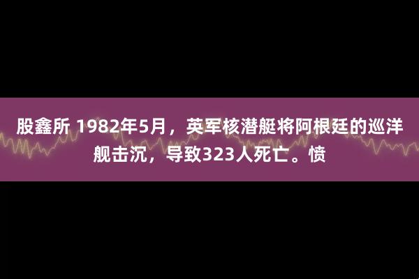 股鑫所 1982年5月，英军核潜艇将阿根廷的巡洋舰击沉，导致323人死亡。愤