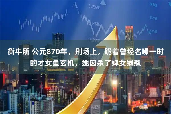 衡牛所 公元870年，刑场上，跪着曾经名噪一时的才女鱼玄机，她因杀了婢女绿翘