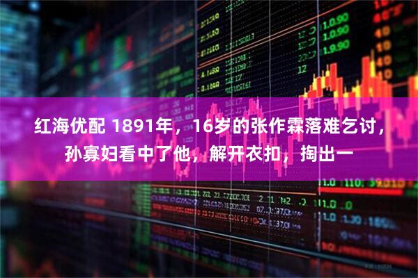 红海优配 1891年，16岁的张作霖落难乞讨，孙寡妇看中了他，解开衣扣，掏出一