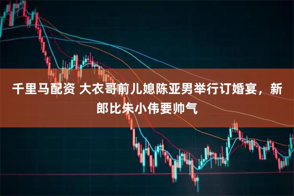 千里马配资 大衣哥前儿媳陈亚男举行订婚宴，新郎比朱小伟要帅气