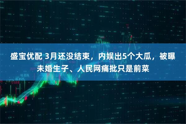 盛宝优配 3月还没结束，内娱出5个大瓜，被曝未婚生子、人民网痛批只是前菜