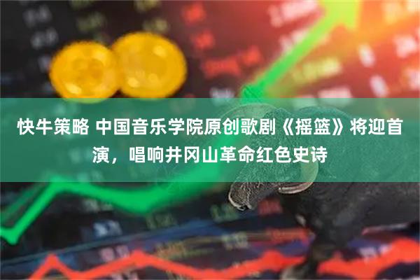 快牛策略 中国音乐学院原创歌剧《摇篮》将迎首演，唱响井冈山革命红色史诗