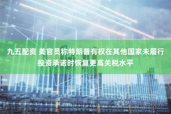 九五配资 美官员称特朗普有权在其他国家未履行投资承诺时恢复更高关税水平