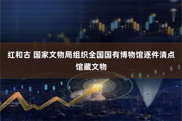 红和古 国家文物局组织全国国有博物馆逐件清点馆藏文物