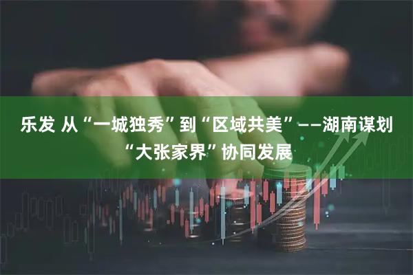 乐发 从“一城独秀”到“区域共美”——湖南谋划“大张家界”协同发展