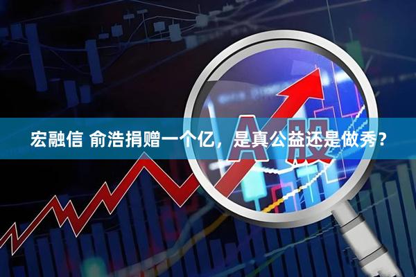 宏融信 俞浩捐赠一个亿，是真公益还是做秀？