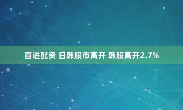 百进配资 日韩股市高开 韩股高开2.7%