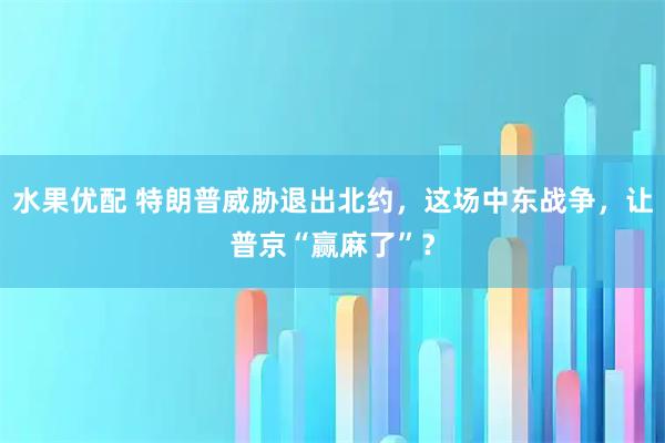 水果优配 特朗普威胁退出北约，这场中东战争，让普京“赢麻了”？