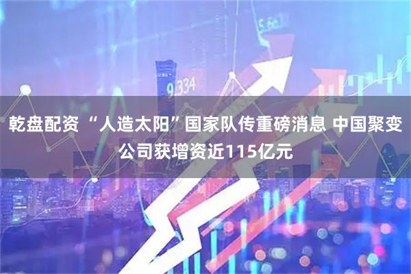 乾盘配资 “人造太阳”国家队传重磅消息 中国聚变公司获增资近115亿元