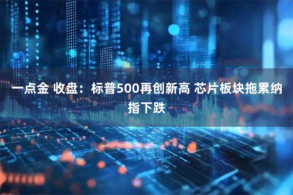 一点金 收盘：标普500再创新高 芯片板块拖累纳指下跌