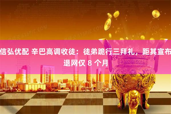 信弘优配 辛巴高调收徒：徒弟跪行三拜礼，距其宣布退网仅 8 个月
