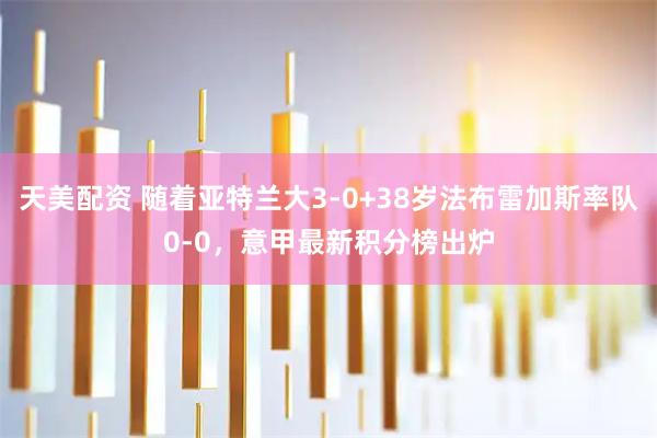 天美配资 随着亚特兰大3-0+38岁法布雷加斯率队0-0，意甲最新积分榜出炉