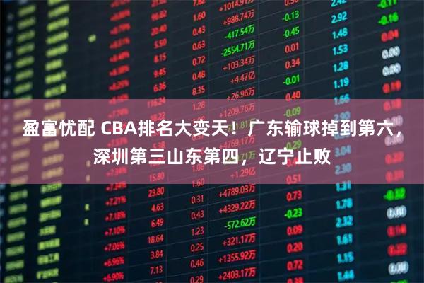 盈富忧配 CBA排名大变天！广东输球掉到第六，深圳第三山东第四，辽宁止败