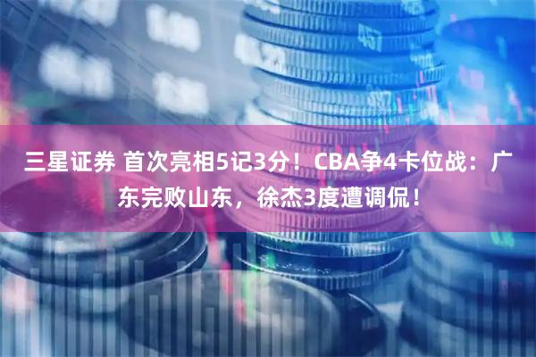 三星证券 首次亮相5记3分！CBA争4卡位战：广东完败山东，徐杰3度遭调侃！