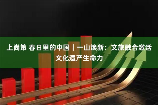 上尚策 春日里的中国｜一山焕新：文旅融合激活文化遗产生命力