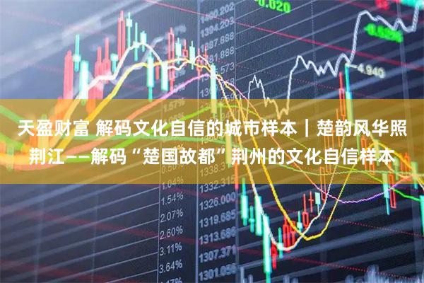 天盈财富 解码文化自信的城市样本｜楚韵风华照荆江——解码“楚国故都”荆州的文化自信样本