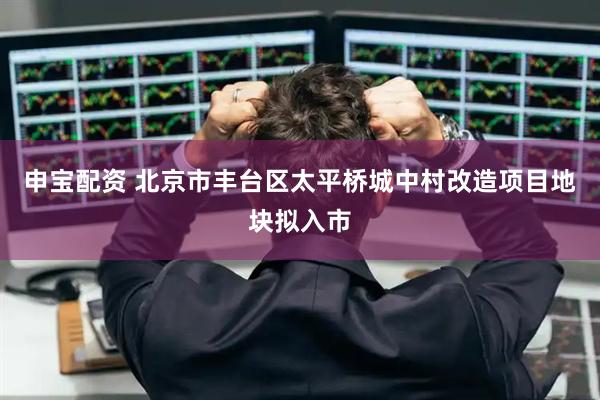 申宝配资 北京市丰台区太平桥城中村改造项目地块拟入市